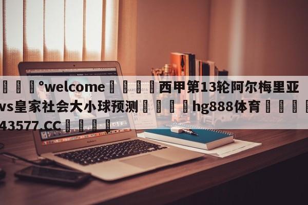 💰welcome🎲西甲第13轮阿尔梅里亚vs皇家社会大小球预测🐁hg888体育😜43577.CC🎾