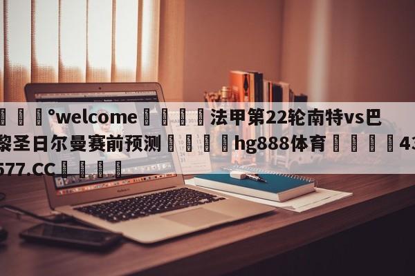 💰welcome🎲法甲第22轮南特vs巴黎圣日尔曼赛前预测🐁hg888体育😜43577.CC🎾