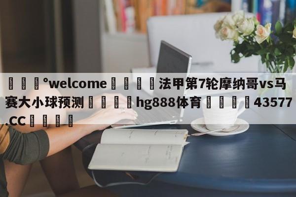 💰welcome🎲法甲第7轮摩纳哥vs马赛大小球预测🐁hg888体育😜43577.CC🎾