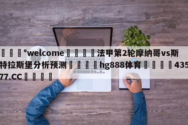 💰welcome🎲法甲第2轮摩纳哥vs斯特拉斯堡分析预测🐁hg888体育😜43577.CC🎾