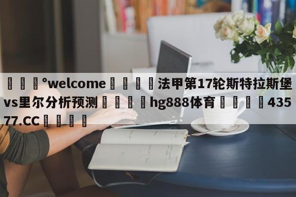 💰welcome🎲法甲第17轮斯特拉斯堡vs里尔分析预测🐁hg888体育😜43577.CC🎾