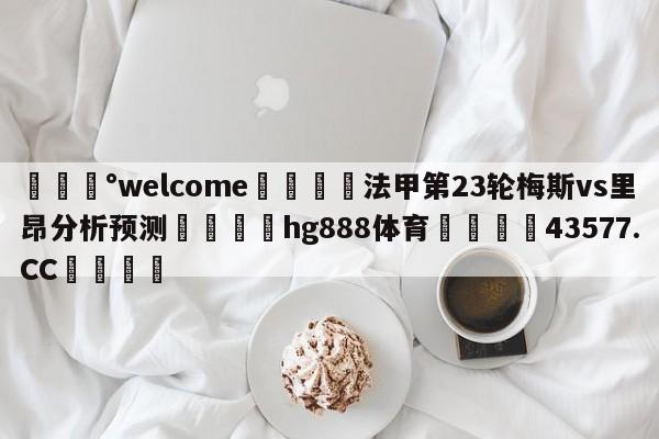 💰welcome🎲法甲第23轮梅斯vs里昂分析预测🐁hg888体育😜43577.CC🎾