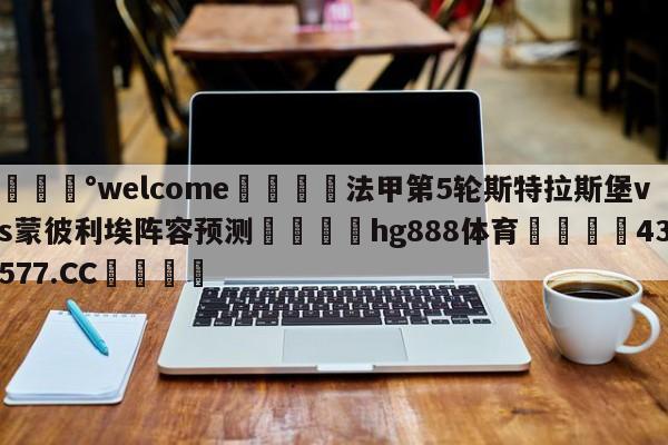 💰welcome🎲法甲第5轮斯特拉斯堡vs蒙彼利埃阵容预测🐁hg888体育😜43577.CC🎾