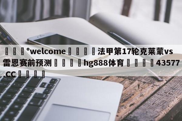 💰welcome🎲法甲第17轮克莱蒙vs雷恩赛前预测🐁hg888体育😜43577.CC🎾