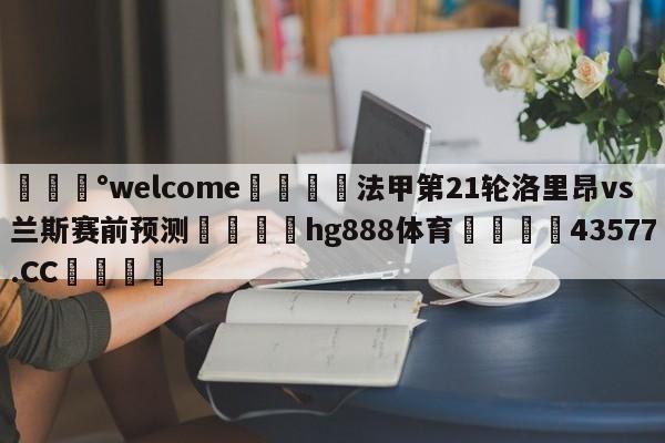 💰welcome🎲法甲第21轮洛里昂vs兰斯赛前预测🐁hg888体育😜43577.CC🎾