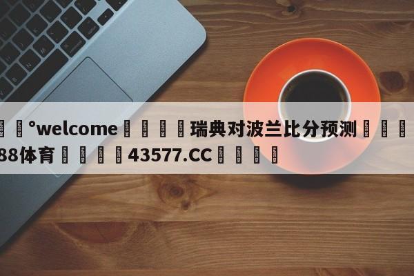💰welcome🎲瑞典对波兰比分预测🐁hg888体育😜43577.CC🎾