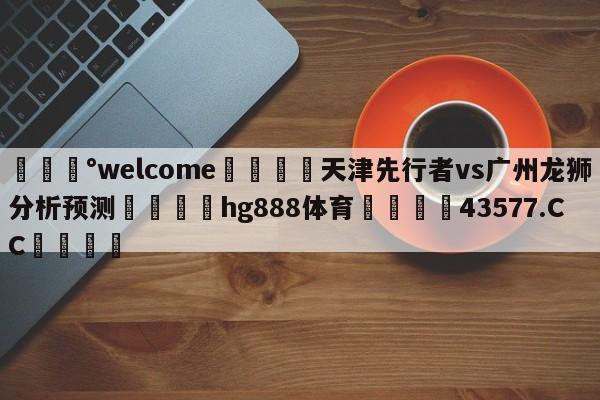 💰welcome🎲天津先行者vs广州龙狮分析预测🐁hg888体育😜43577.CC🎾