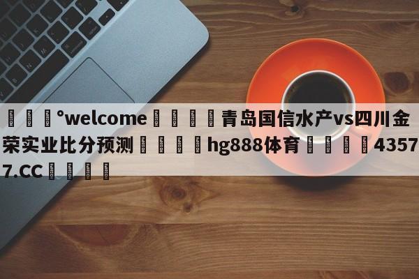 💰welcome🎲青岛国信水产vs四川金荣实业比分预测🐁hg888体育😜43577.CC🎾