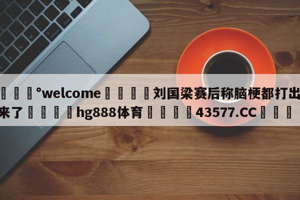 💰welcome🎲刘国梁赛后称脑梗都打出来了🐁hg888体育😜43577.CC🎾