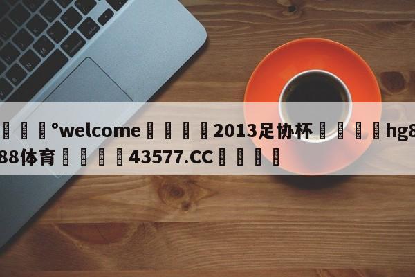 💰welcome🎲2013足协杯🐁hg888体育😜43577.CC🎾