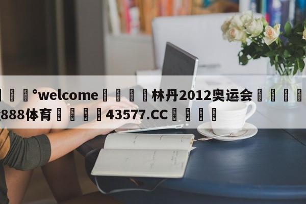 💰welcome🎲林丹2012奥运会🐁hg888体育😜43577.CC🎾