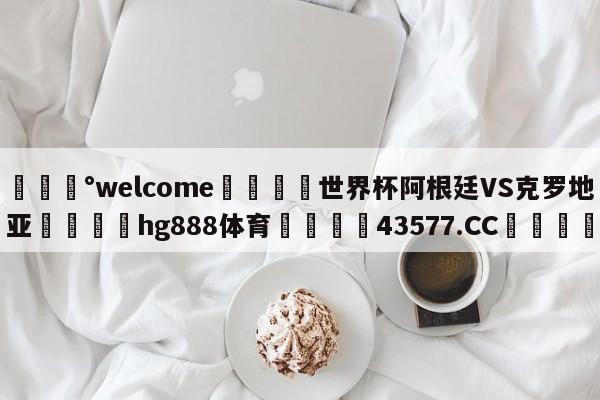 💰welcome🎲世界杯阿根廷VS克罗地亚🐁hg888体育😜43577.CC🎾