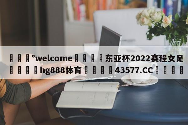 💰welcome🎲东亚杯2022赛程女足🐁hg888体育😜43577.CC🎾