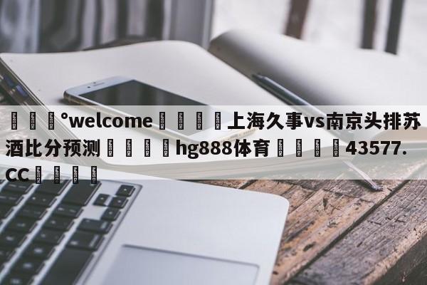 💰welcome🎲上海久事vs南京头排苏酒比分预测🐁hg888体育😜43577.CC🎾