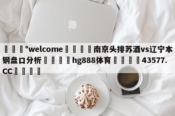 💰welcome🎲南京头排苏酒vs辽宁本钢盘口分析🐁hg888体育😜43577.CC🎾