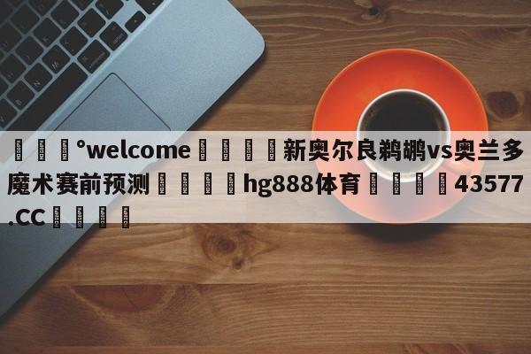 💰welcome🎲新奥尔良鹈鹕vs奥兰多魔术赛前预测🐁hg888体育😜43577.CC🎾