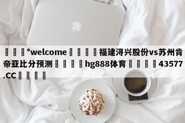 💰welcome🎲福建浔兴股份vs苏州肯帝亚比分预测🐁hg888体育😜43577.CC🎾
